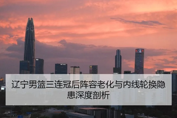 辽宁男篮三连冠后阵容老化与内线轮换隐患深度剖析