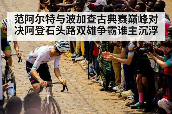 范阿尔特与波加查古典赛巅峰对决阿登石头路双雄争霸谁主沉浮