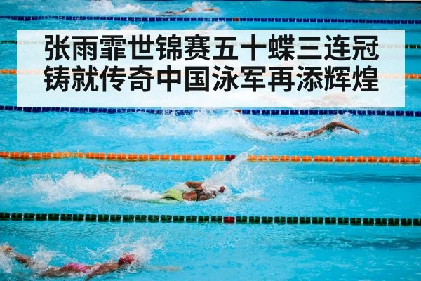 张雨霏世锦赛五十蝶三连冠铸就传奇中国泳军再添辉煌