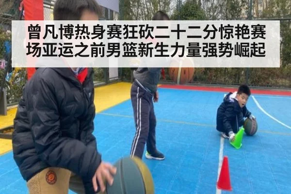 曾凡博热身赛狂砍二十二分惊艳赛场亚运之前男篮新生力量强势崛起